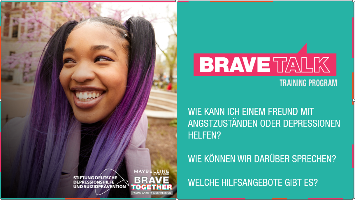 BraveTalk_Gemeinsam über psychische Gesundheit sprechen Titelgrafik des Trainingsprogramms „Brave Talk“. Links ist eine Person im Freien vor einem unscharfen Hintergrund mit blühenden Bäumen zu sehen. Rechts befindet sich auf türkisfarbenem Hintergrund das Logo „BRAVE TALK Training Program“ sowie die Fragen: „Wie kann ich einem Freund mit Angstzuständen oder Depressionen helfen?“, „Wie können wir darüber sprechen?“ und „Welche Hilfsangebote gibt es?“. Unten sind die Logos der Stiftung Deutsche Depressionshilfe und Suizidprävention sowie von Maybelline Brave Together abgebildet.